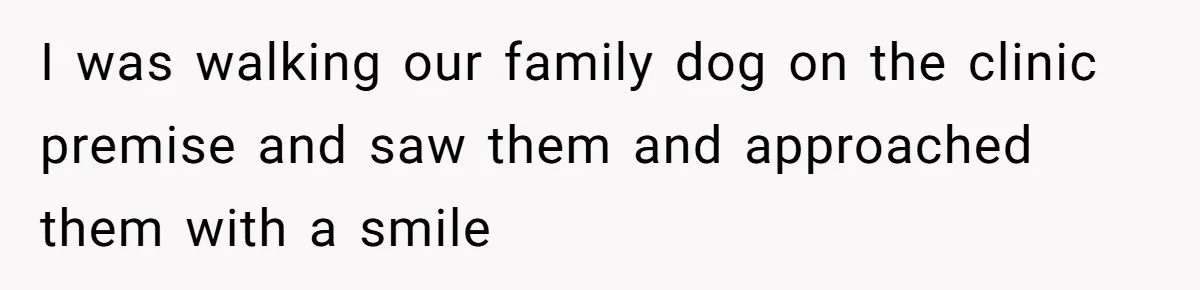 I was walking our family dog on the clinic premise and saw them and approached them with a smile