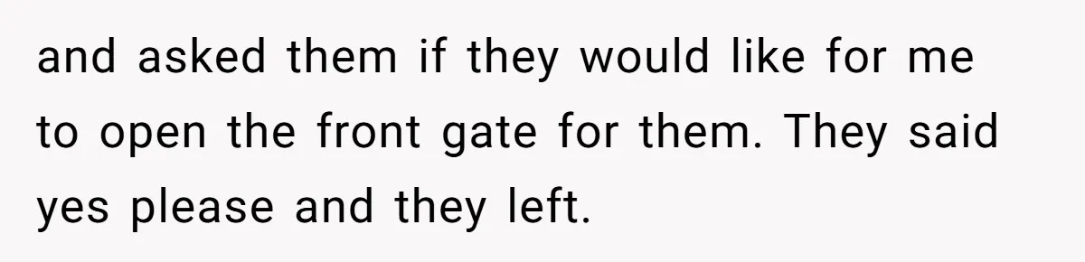 and asked them if they would like for me to open the front gate for them. They said yes please and they left.