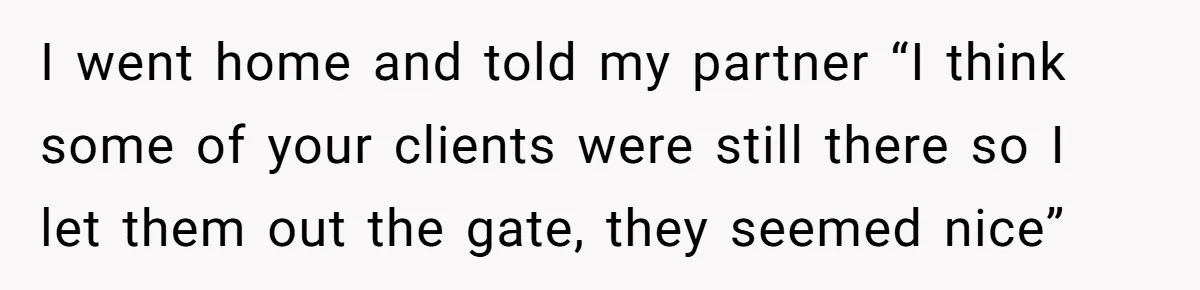 I went home and told my partner “I think some of your clients were still there so I let them out the gate, they seemed nice”