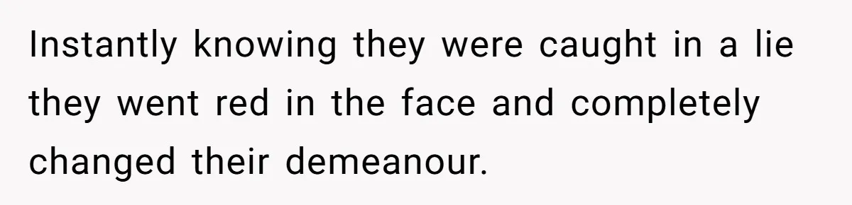 Instantly knowing they were caught in a lie they went red in the face and completely changed their demeanour.