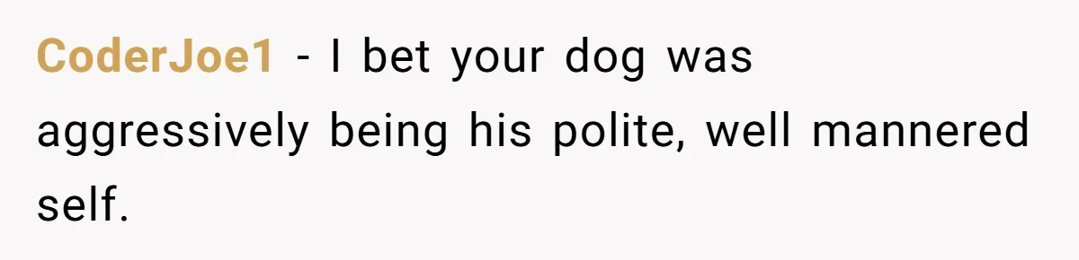 CoderJoe1 − I bet your dog was aggressively being his polite, well mannered self.