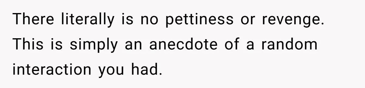 There literally is no pettiness or revenge. This is simply an anecdote of a random interaction you had.
