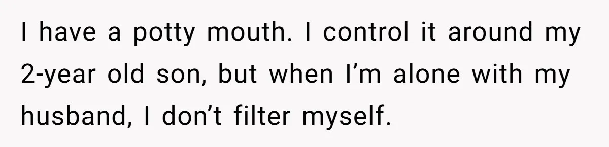 I have a potty mouth. I control it around my 2-year old son, but when I’m alone with my husband, I don’t filter myself.