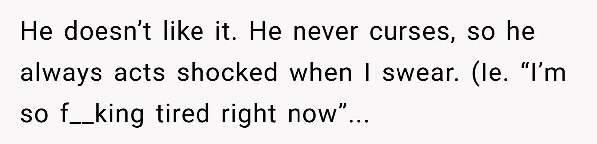 He doesn’t like it. He never curses, so he always acts shocked when I swear. (Ie. “I’m so f__king tired right now”...