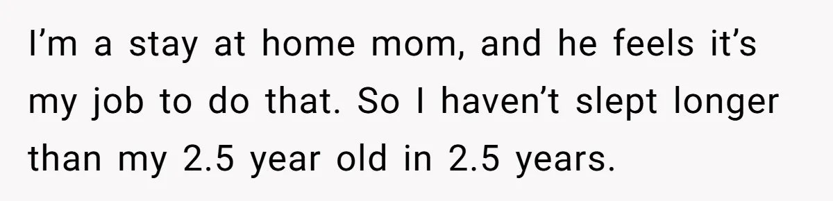 I’m a stay at home mom, and he feels it’s my job to do that. So I haven’t slept longer than my 2.5 year old in 2.5 years.
