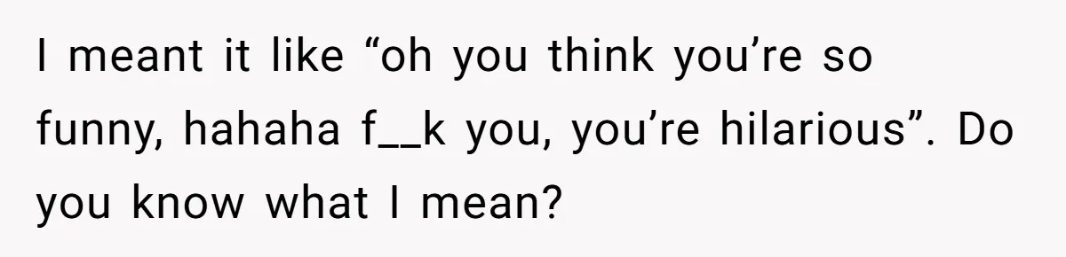 I meant it like “oh you think you’re so funny, hahaha f__k you, you’re hilarious”. Do you know what I mean?
