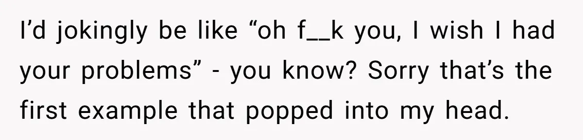 I’d jokingly be like “oh f__k you, I wish I had your problems” - you know? Sorry that’s the first example that popped into my head.