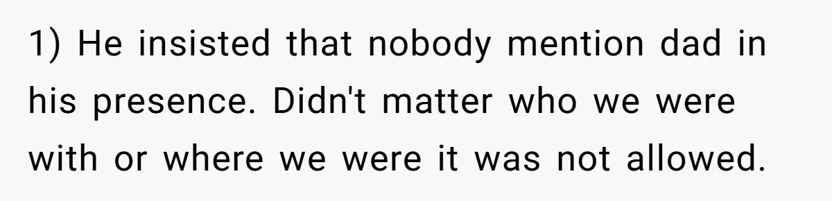 1) He insisted that nobody mention dad in his presence. Didn't matter who we were with or where we were it was not allowed.