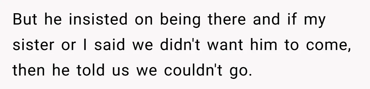But he insisted on being there and if my sister or I said we didn't want him to come, then he told us we couldn't go.