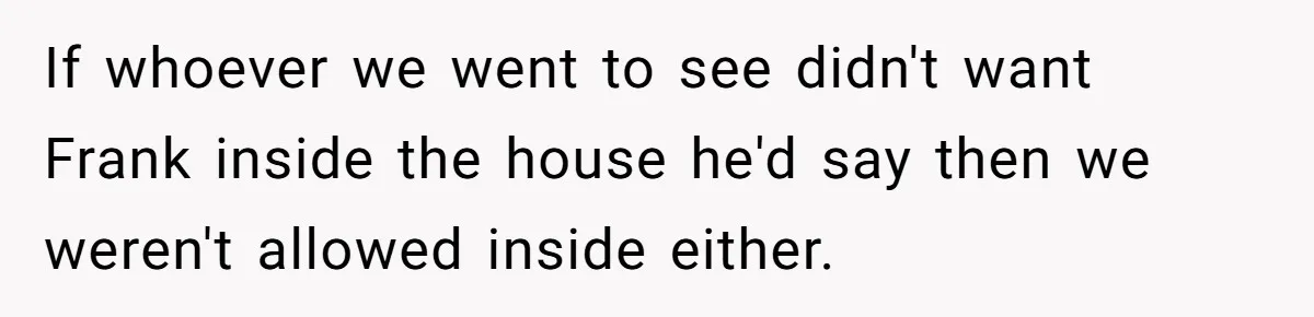 If whoever we went to see didn't want Frank inside the house he'd say then we weren't allowed inside either.