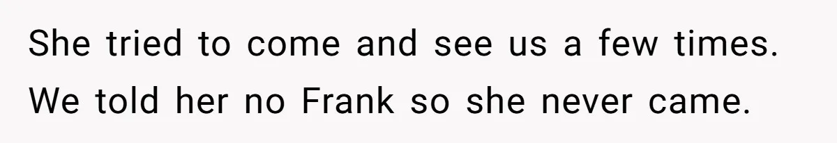 She tried to come and see us a few times. We told her no Frank so she never came.