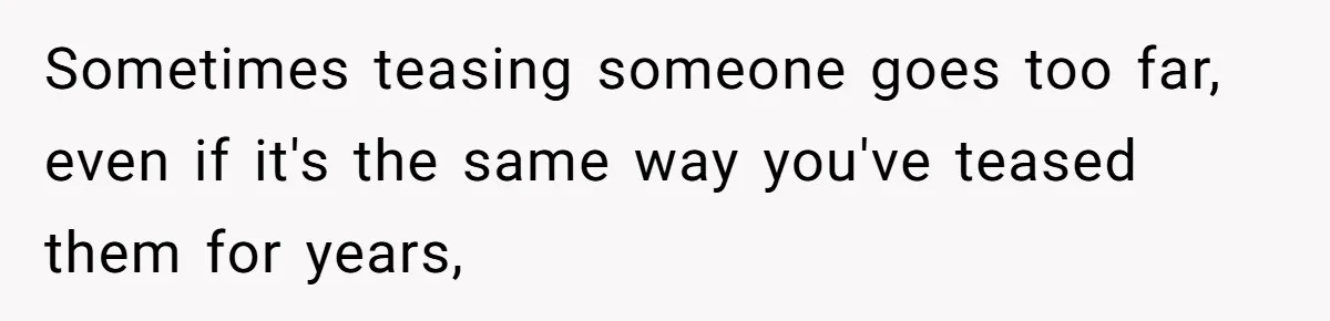 Sometimes teasing someone goes too far, even if it's the same way you've teased them for years,