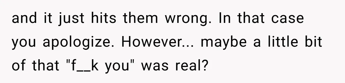 and it just hits them wrong. In that case you apologize. However... maybe a little bit of that "f__k you" was real?