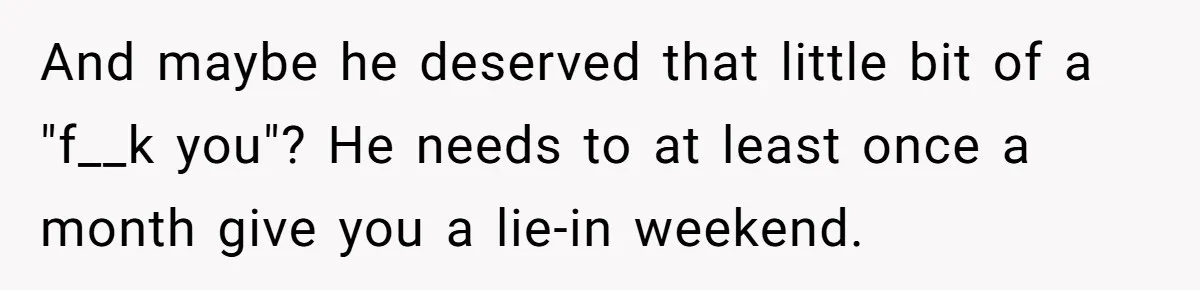 And maybe he deserved that little bit of a "f__k you"? He needs to at least once a month give you a lie-in weekend.