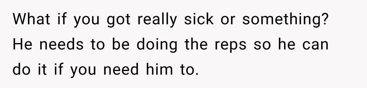 What if you got really sick or something? He needs to be doing the reps so he can do it if you need him to.