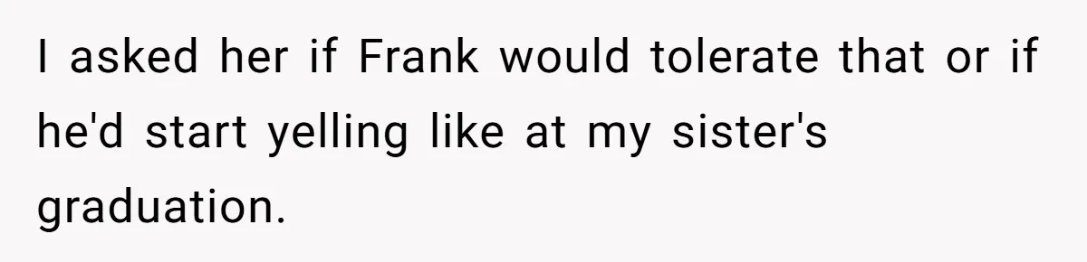 I asked her if Frank would tolerate that or if he'd start yelling like at my sister's graduation.