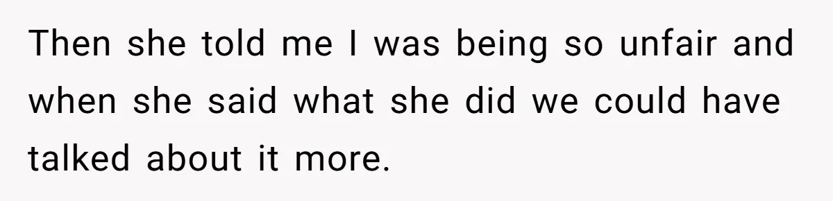 Then she told me I was being so unfair and when she said what she did we could have talked about it more.