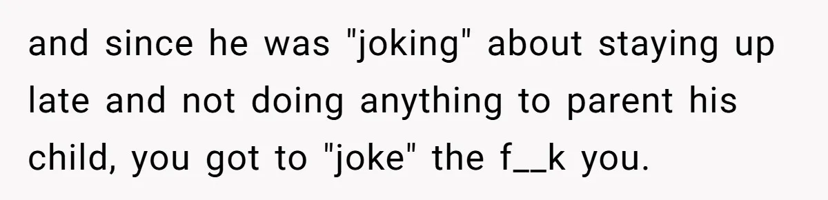 and since he was "joking" about staying up late and not doing anything to parent his child, you got to "joke" the f__k you.