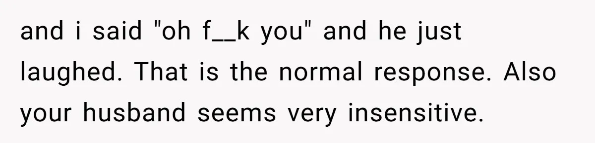 and i said "oh f__k you" and he just laughed. That is the normal response. Also your husband seems very insensitive.
