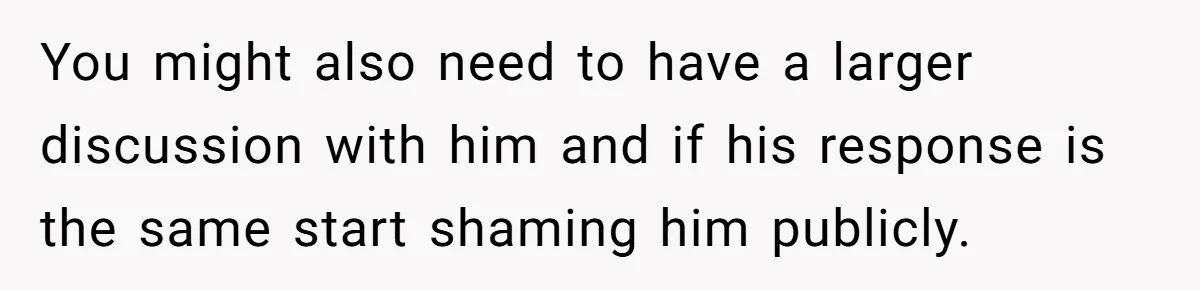 You might also need to have a larger discussion with him and if his response is the same start shaming him publicly.