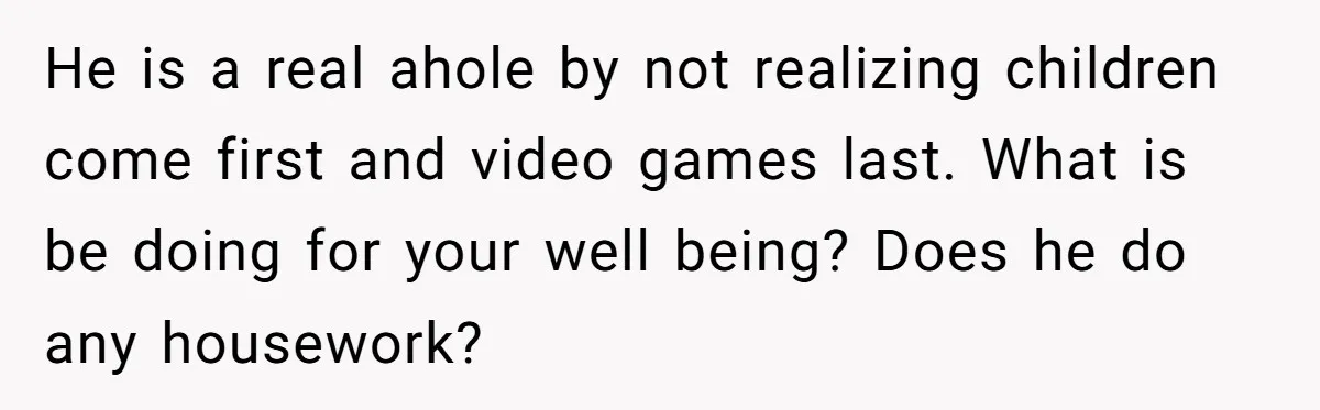 He is a real ahole by not realizing children come first and video games last. What is be doing for your well being? Does he do any housework?