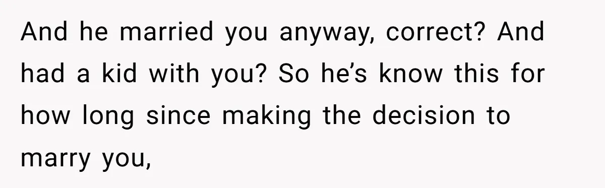 And he married you anyway, correct? And had a kid with you? So he’s know this for how long since making the decision to marry you,