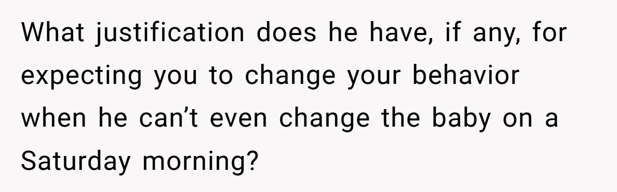 What justification does he have, if any, for expecting you to change your behavior when he can’t even change the baby on a Saturday morning?