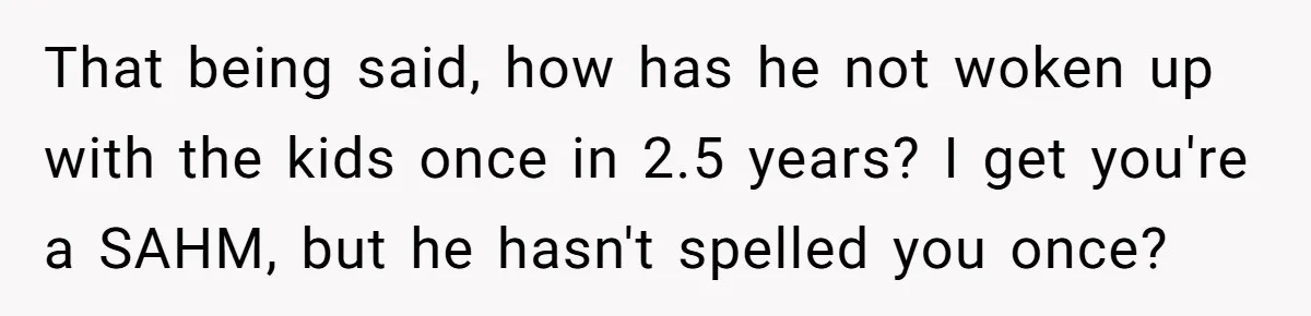 That being said, how has he not woken up with the kids once in 2.5 years? I get you're a SAHM, but he hasn't spelled you once?
