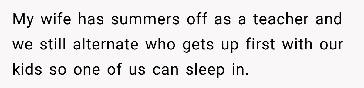 My wife has summers off as a teacher and we still alternate who gets up first with our kids so one of us can sleep in.