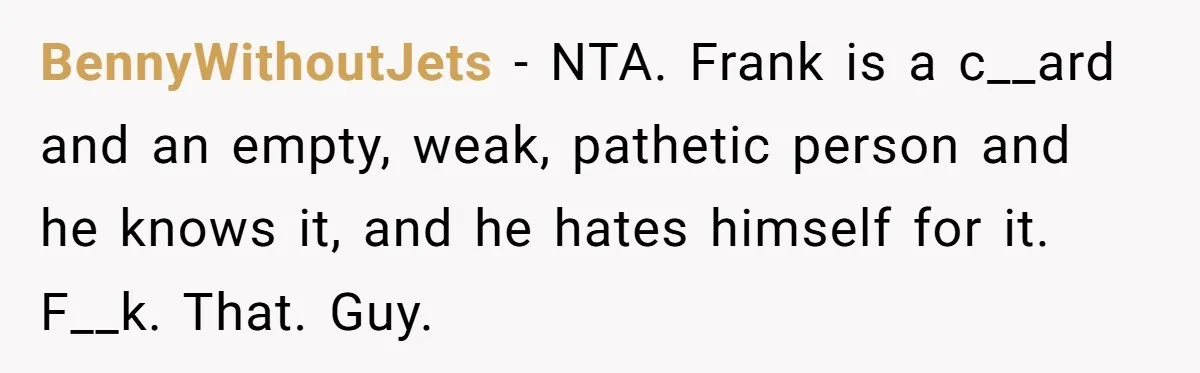 BennyWithoutJets − NTA. Frank is a c__ard and an empty, weak, pathetic person and he knows it, and he hates himself for it. F__k. That. Guy.