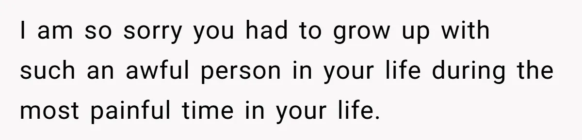 I am so sorry you had to grow up with such an awful person in your life during the most painful time in your life.