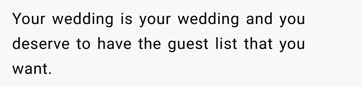 Your wedding is your wedding and you deserve to have the guest list that you want.