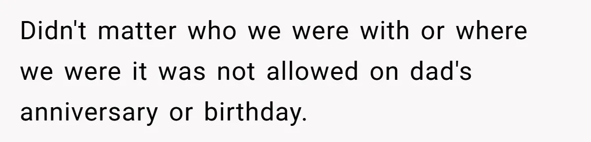 Didn't matter who we were with or where we were it was not allowed on dad's anniversary or birthday.