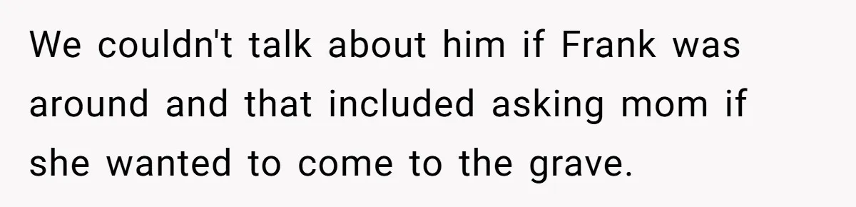 We couldn't talk about him if Frank was around and that included asking mom if she wanted to come to the grave.