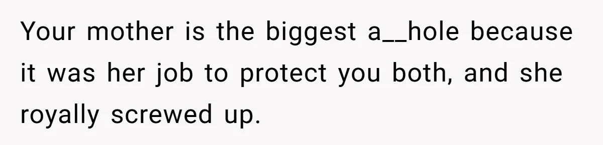 Your mother is the biggest a__hole because it was her job to protect you both, and she royally screwed up.