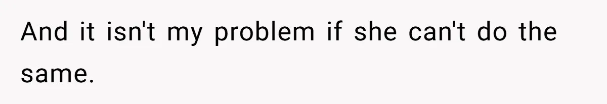 And it isn't my problem if she can't do the same.