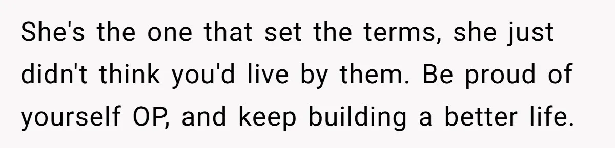 She's the one that set the terms, she just didn't think you'd live by them. Be proud of yourself OP, and keep building a better life.