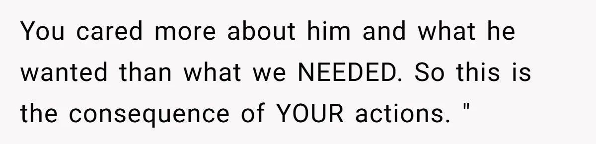You cared more about him and what he wanted than what we NEEDED. So this is the consequence of YOUR actions. "