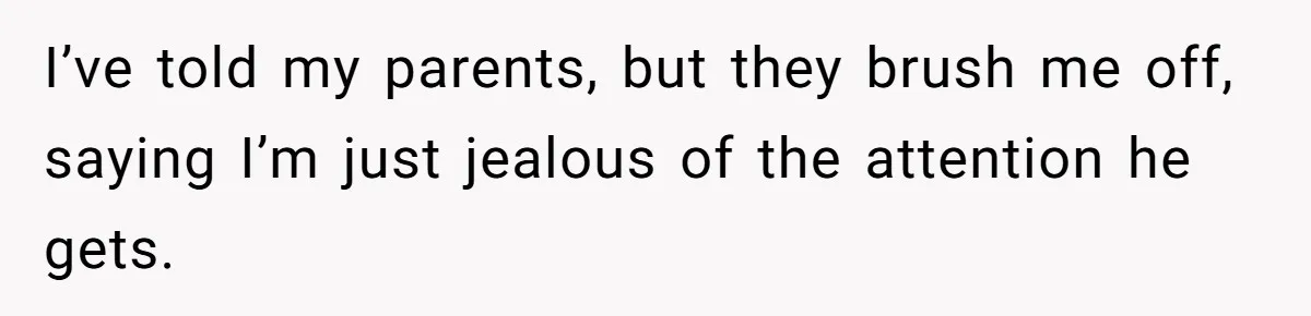 I’ve told my parents, but they brush me off, saying I’m just jealous of the attention he gets.
