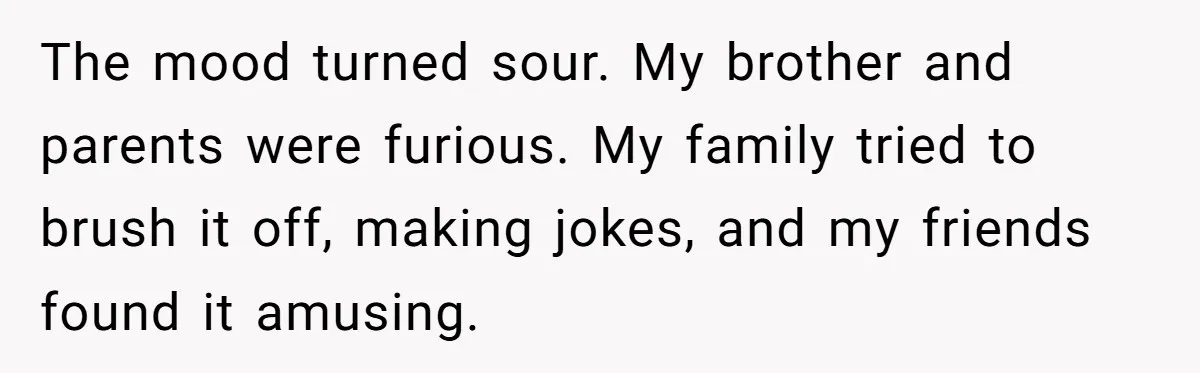 The mood turned sour. My brother and parents were furious. My family tried to brush it off, making jokes, and my friends found it amusing.