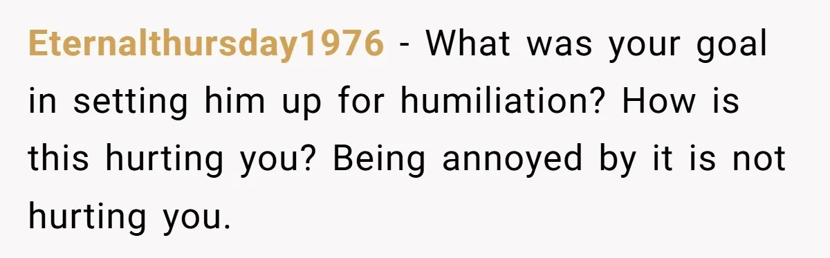 Eternalthursday1976 − What was your goal in setting him up for humiliation? How is this hurting you? Being annoyed by it is not hurting you.