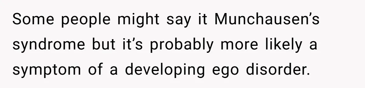 Some people might say it Munchausen’s syndrome but it’s probably more likely a symptom of a developing ego disorder.