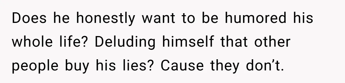Does he honestly want to be humored his whole life? Deluding himself that other people buy his lies? Cause they don’t.
