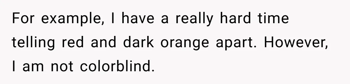 For example, I have a really hard time telling red and dark orange apart. However, I am not colorblind.