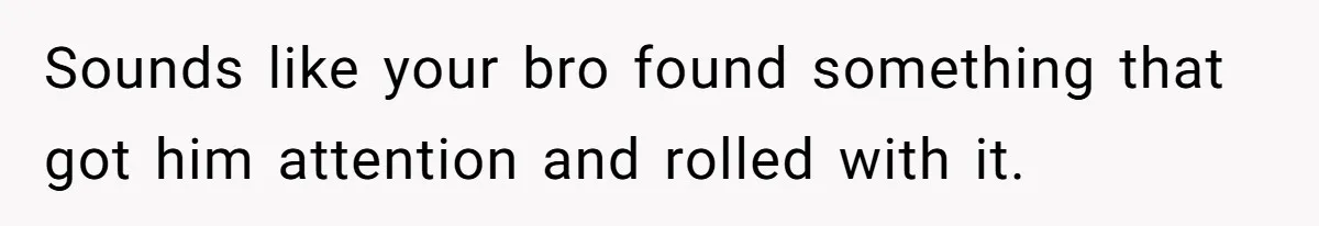 Sounds like your bro found something that got him attention and rolled with it.