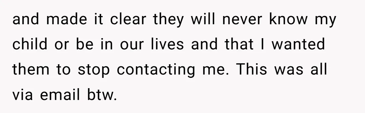 and made it clear they will never know my child or be in our lives and that I wanted them to stop contacting me. This was all via email btw.