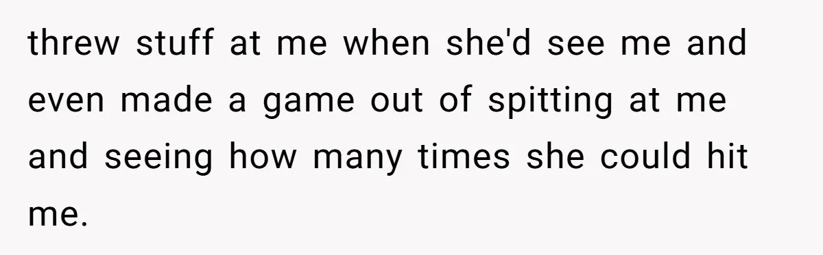 threw stuff at me when she'd see me and even made a game out of spitting at me and seeing how many times she could hit me.