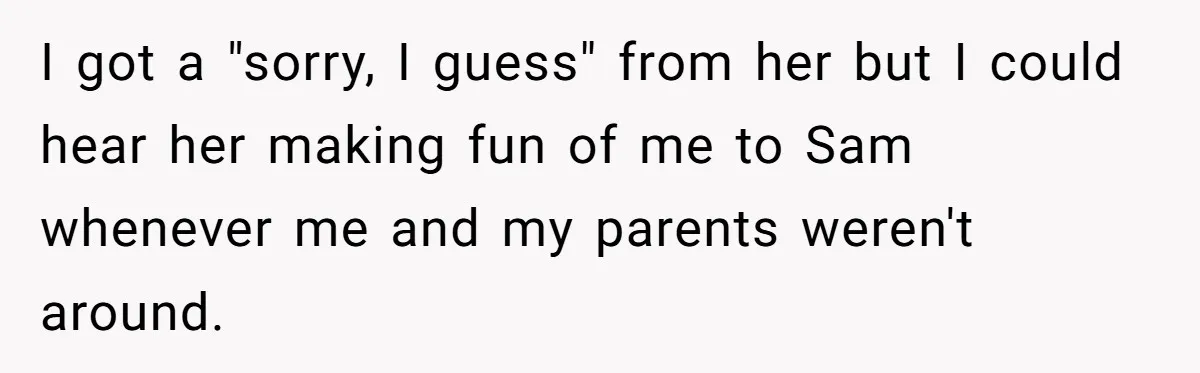 I got a "sorry, I guess" from her but I could hear her making fun of me to Sam whenever me and my parents weren't around.