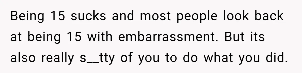 Being 15 sucks and most people look back at being 15 with embarrassment. But its also really s__tty of you to do what you did.