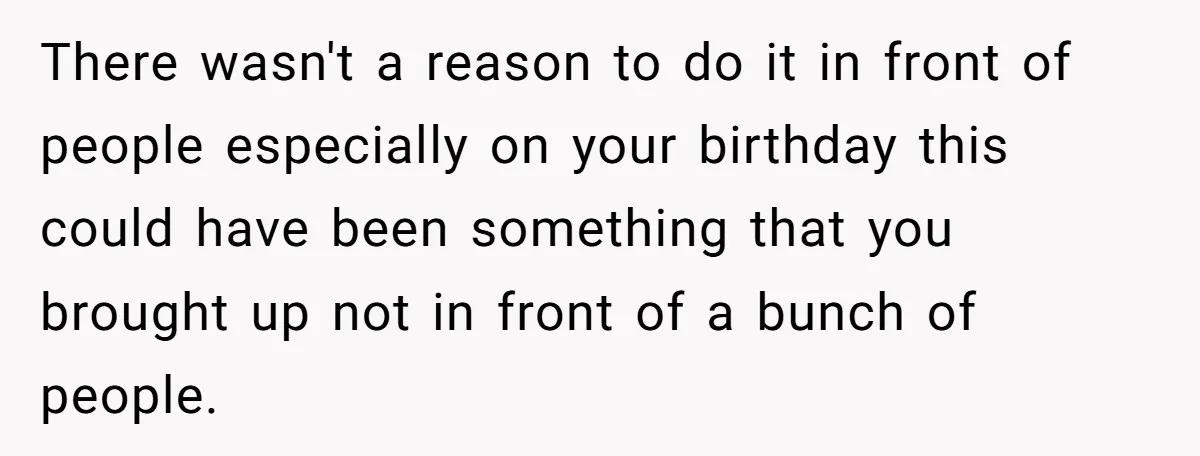 There wasn't a reason to do it in front of people especially on your birthday this could have been something that you brought up not in front of a bunch...